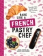 Bake Like a French Pastry Chef - Delectable Cakes, Perfect Tarts, Flaky Croissants, and More
