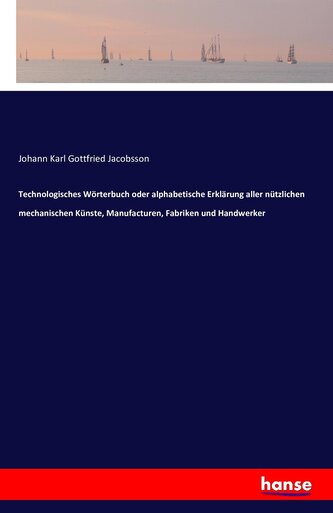 Technologisches Wörterbuch oder alphabetische Erklärung aller nützlichen mechanischen Künste, Manufacturen, Fabriken und Handwer