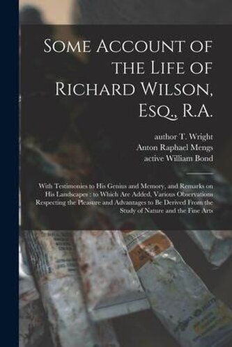 Some Account of the Life of Richard Wilson, Esq., R.A.: With Testimonies to His Genius and Memory, and Remarks on His Landscapes Some Account of the Life of Richard Wilson, Esq., R.A.: With Testimonies to His Genius and Memory, and Remarks on His Landscapes