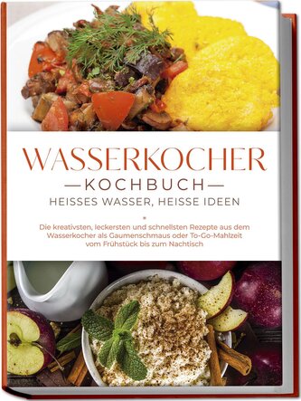 Wasserkocher Kochbuch: Heißes Wasser, heiße Ideen - Die kreativsten, leckersten und schnellsten Rezepte aus dem Wasserkocher als