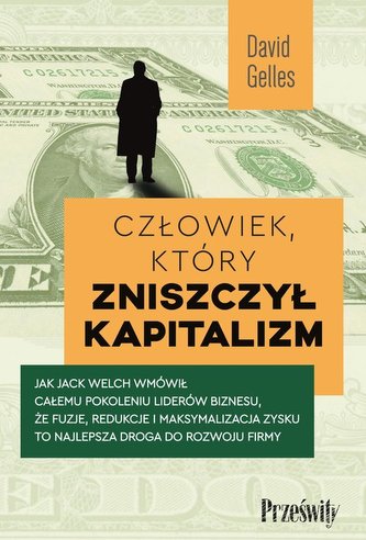 Człowiek, który zniszczył kapitalizm. Jak Jack Welch wmówił całemu pokoleniu liderów biznesu, że fuzje, redukcje i maksy