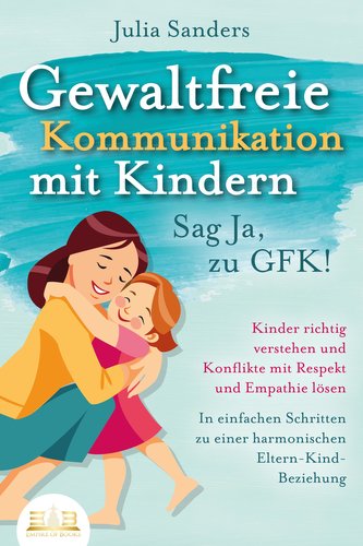 GEWALTFREIE KOMMUNIKATION MIT KINDERN - Sag Ja, zu GFK!: Kinder richtig verstehen und Konflikte mit Respekt und Empathie lösen -