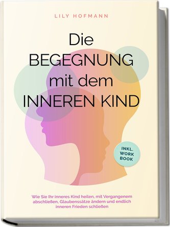 Die Begegnung mit dem inneren Kind: Wie Sie Ihr inneres Kind heilen, mit Vergangenem abschließen, Glaubenssätze ändern und endli