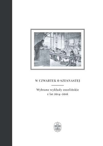 W CZWARTEK O SZESNASTEJ WYBRANE WYKŁADY OSSOLIŃSKIE Z LAT 2014–2016 W CZWARTEK O SZESNASTEJ WYBRANE WYKŁADY OSSOLIŃSKIE Z LAT 2014–2016