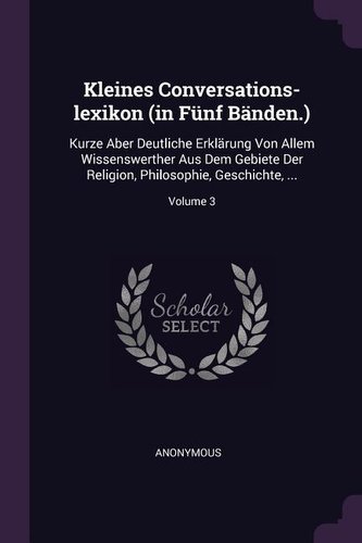 Kleines Conversations-Lexikon (in Fünf Bänden.): Kurze Aber Deutliche Erklärung Von Allem Wissenswerther Aus Dem Gebiete Der Rel