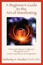 A Beginner's Guide to the Art of Manifesting How to Get What You Want Out of Life