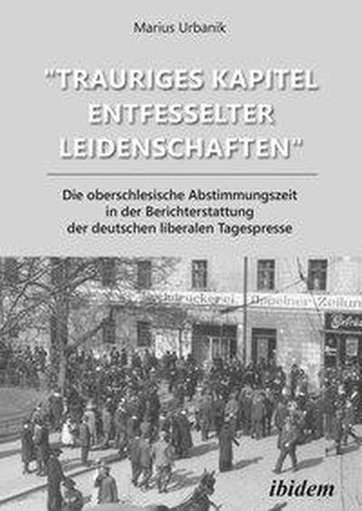 \"Trauriges Kapitel entfesselter Leidenschaften\" Die oberschlesische Abstimmungszeit in der Berichterstattung der deutschen liber