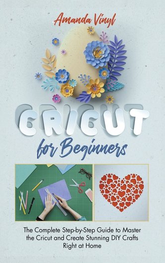 Cricut for Beginners: The Complete Step-by-Step Guide to Master the Cricut and Create Stunning DIY Crafts Right at Home