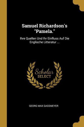 Samuel Richardson's Pamela.: Ihre Quellen Und Ihr Einfluss Auf Die Englische Litteratur ...