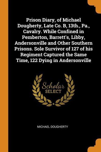 Prison Diary, of Michael Dougherty, Late Co. B, 13th., Pa., Cavalry. While Confined in Pemberton, Barrett's, Libby, Andersonvill