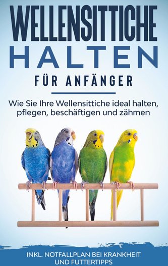 Wellensittiche halten für Anfänger: Wie Sie Ihre Wellensittiche ideal halten, pflegen, beschäftigen und zähmen - inkl. Notfallpl