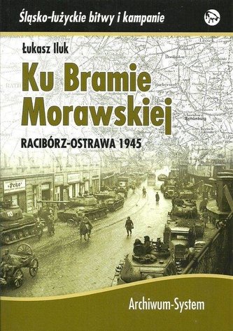 Ku Bramie Morawskiej. Racibórz-Ostrawa 1945 Ku Bramie Morawskiej. Racibórz-Ostrawa 1945