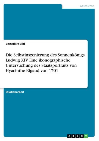 Die Selbstinszenierung des Sonnenkönigs Ludwig XIV. Eine ikonographische Untersuchung des Staatsportraits von Hyacinthe Rigaud v
