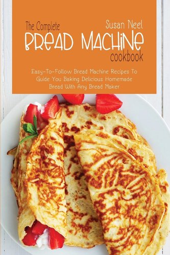 The Complete Bread Machine Cookbook: Easy to follow Bread Machine Recipes to Guide you Baking Delicious Homemade Bread with Any