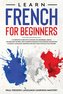 Learn French for Beginners: A Complete Guide with Lessons on Grammar, Useful Vocabulary Words, and Common Phrases for Everyday S