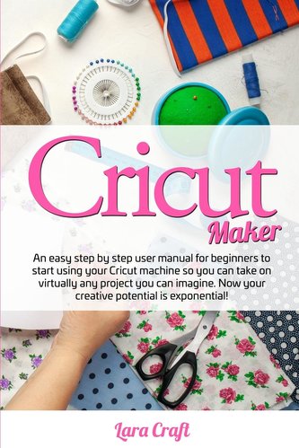Cricut Maker: An easy step by step user manual for beginners to start using your Cricut machine so you can take on virtually any