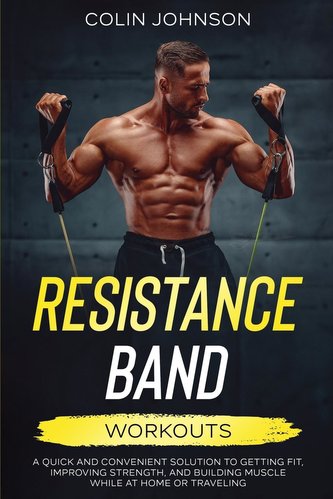 Resistance Band Workouts; A Quick and Convenient Solution to Getting Fit, Improving Strength, and Building Muscle While at Home