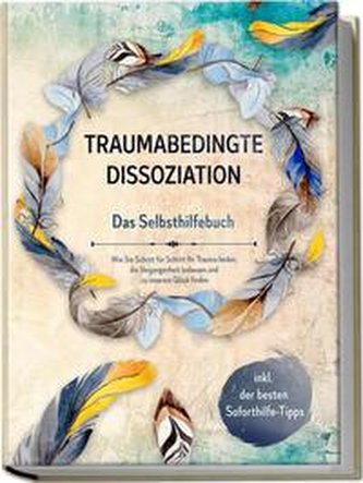 Traumabedingte Dissoziation - Das Selbsthilfebuch: Wie Sie Schritt für Schritt Ihr Trauma heilen, die Vergangenheit loslassen un