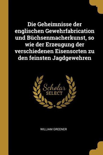 Die Geheimnisse Der Englischen Gewehrfabrication Und Büchsenmacherkunst, So Wie Der Erzeugung Der Verschiedenen Eisensorten Zu D