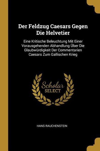 Der Feldzug Caesars Gegen Die Helvetier: Eine Kritische Beleuchtung Mit Einer Vorausgehenden Abhandlung Über Die Glaubwürdigkeit