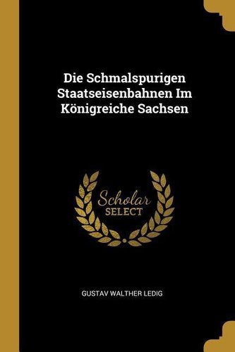 Die Schmalspurigen Staatseisenbahnen Im Königreiche Sachsen