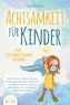 ACHTSAMKEIT FÜR KINDER: Wie Sie Ihrem Nachwuchs den großartigen Wert der Gegenwart vermitteln und Ihre Kinder zu glücklichen und