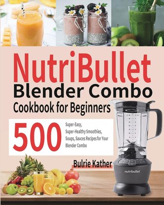 NutriBullet Blender Combo Cookbook for Beginners: 500 Super-Easy, Super-Healthy Smoothies, Soups, Sauces Recipes for Your Blende